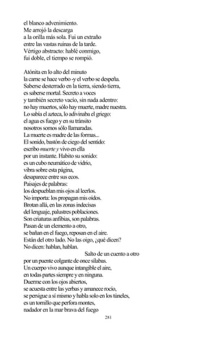 281
el blanco advenimiento.
Me arrojó la descarga
a la orilla más sola. Fui un extraño
entre las vastas ruinas de la tarde.
Vértigo abstracto: hablé conmigo,
fui doble, el tiempo se rompió.
Atónita en lo alto del minuto
lacarnesehaceverbo-yelverbosedespeña.
Saberse desterrado en la tierra, siendo tierra,
essabersemortal.Secretoavoces
y también secreto vacío, sin nada adentro:
nohaymuertos,sólohaymuerte,madrenuestra.
Losabíaelazteca,loadivinabaelgriego:
elaguaesfuegoyensutránsito
nosotrossomossólollamaradas.
Lamuerteesmadredelasformas...
Elsonido,bastóndeciegodelsentido:
escribomuerteyvivoenella
por un instante. Habito su sonido:
esuncuboneumáticodevidrio,
vibrasobreestapágina,
desapareceentresusecos.
Paisajesdepalabras:
losdespueblanmisojosalleerlos.
Noimporta:lospropaganmisoídos.
Brotanallá,enlaszonasindecisas
dellenguaje,palustrespoblaciones.
Soncriaturasanfibias,sonpalabras.
Pasan de un elemento a otro,
sebañanenelfuego,reposanenelaire.
Están del otro lado. No las oigo, ¿qué dicen?
Nodicen:hablan,hablan.
Salto de un cuento a otro
porunpuentecolgantedeoncesílabas.
Uncuerpovivoaunqueintangibleelaire,
entodaspartessiempreyenninguna.
Duermeconlosojosabiertos,
seacuestaentrelasyerbasyamanecerocío,
sepersigueasímismoyhablasoloenlostúneles,
esuntornilloqueperforamontes,
nadador en la mar brava del fuego
 