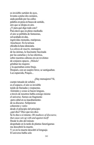 282
es invisible surtidor de ayes,
levanta a pulso dos océanos,
anda perdido por las calles
palabra en pena en busca de sentido,
aire que se disipa en aire.
¿Y para qué digo todo esto?
Para decir que en pleno mediodía
el aire se poblaba de fantasmas,
solacuñadoenalas,
ingrávidas monedas, mariposas.
Anochecer. En la terraza
oficiabalalunasilenciaria.
La cabeza de muerto, mensajera
de las ánimas, la fascinante fascinada
por las camelias y la luz eléctrica,
sobre nuestras cabezas era un revoloteo
de conjuros opacos. ¡Mátala!
gritaban las mujeres
y la quemaban como bruja.
Después, con un suspiro feroz, se santiguaban.
Luz esparcida, Psiquis...
¿Hay mensajeros? Sí,
cuerpo tatuado de señales
es el espacio, el aire es invisible
tejido de llamadas y respuestas.
Animales y cosas se hacen lenguas,
a través de nosotros habla consigo mismo
el universo. Somos un fragmento
-pero cabal en su inacabamiento-
de su discurso. Solipsismo
coherente y varío:
desde el principio del principio
¿qué dice? Dice que nos dice.
Se lo dice a sí mismo. Oh madness of discourse,
that cause sets up with and against itself!
Desde lo alto del minuto
despeñado en la tarde de plantas fanerógamas
me descubrió la muerte.
Y yo en la muerte descubrí al lenguaje.
El universo habla solo
 
