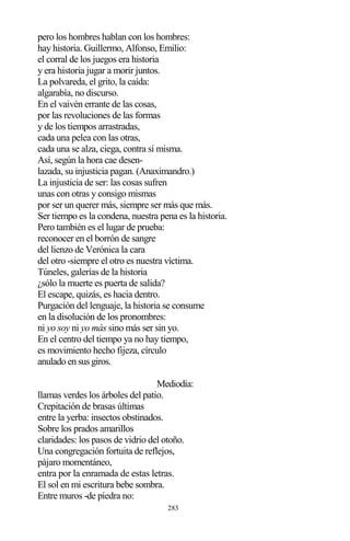 283
pero los hombres hablan con los hombres:
hay historia. Guillermo, Alfonso, Emilio:
el corral de los juegos era historia
y era historia jugar a morir juntos.
La polvareda, el grito, la caída:
algarabía, no discurso.
En el vaivén errante de las cosas,
por las revoluciones de las formas
y de los tiempos arrastradas,
cada una pelea con las otras,
cada una se alza, ciega, contra sí misma.
Así, según la hora cae desen-
lazada, su injusticia pagan. (Anaximandro.)
La injusticia de ser: las cosas sufren
unas con otras y consigo mismas
por ser un querer más, siempre ser más que más.
Ser tiempo es la condena, nuestra pena es la historia.
Pero también es el lugar de prueba:
reconocer en el borrón de sangre
del lienzo de Verónica la cara
del otro -siempre el otro es nuestra víctima.
Túneles, galerías de la historia
¿sólo la muerte es puerta de salida?
El escape, quizás, es hacia dentro.
Purgación del lenguaje, la historia se consume
en la disolución de los pronombres:
ni yo soy ni yo más sino más ser sin yo.
En el centro del tiempo ya no hay tiempo,
es movimiento hecho fijeza, círculo
anulado en sus giros.
Mediodía:
llamas verdes los árboles del patio.
Crepitación de brasas últimas
entre la yerba: insectos obstinados.
Sobre los prados amarillos
claridades: los pasos de vidrio del otoño.
Una congregación fortuita de reflejos,
pájaro momentáneo,
entra por la enramada de estas letras.
El sol en mi escritura bebe sombra.
Entre muros -de piedra no:
 