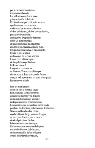 284
porlamemorialevantados-
transitoria arboleda:
luzreflexivaentrelostroncos
ylarespiracióndelviento.
Eldiossincuerpo,eldiossinnombre
quellamamosconnombres
vados-conlosnombresdelvacío-,
el dios del tiempo, el dios que es tiempo,
pasaentrelosramajes
queescribo.Dispersióndenubes
sobreunespejoneutro:
enladisipacióndelasimágenes
elalmaesya,vacante,espaciopuro.
Enquietudseresuelveelmovimiento.
Insisteelsol,seclava
en la corola de la hora absorta.
Llamaeneltallodeagua
delaspalabrasqueladicen,
lafloresotrosol.
Laquietudensímisma
sedisuelve.Transcurreeltiempo
sintranscurrir.Pasaysequeda.Acaso,
aunque todos pasamos, no pasa ni se queda:
hayuntercerestado.
Hayunestartercero:
elsersinser,laplenitudvacía,
horasinhorasyotrosnombres
conquesemuestraysedispersa
enlasconfluenciasdellenguaje
nolapresencia:supresentimiento.
Losnombresquelanombrandicen:nada,
palabras de dos filos, palabra entre dos huecos.
Sucasa,edificadasobreelaire
conladrillosdefuegoymurosdeagua,
sehaceysedeshaceyeslamisma
desdeelprincipio.Esdios:
habitanombresqueloniegan.
Enlasconversacionesconlahiguera
oentrelosblancosdeldiscurso,
enlaconjuracióndelasimágenes
contramispárpadoscerrados,
 