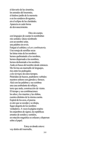 285
eldesvaríodelassimetrías,
losarenalesdelinsomnio,
eldudosojardíndelamemoria
oenlossenderosdivagantes,
eraeleclipsedelasclaridades.
Aparecíaencadaforma
dedesvanecimiento.
Diossincuerpo,
conlenguajesdecuerpolonombraban
missentidos.Quisenombrarlo
conunnombresolar,
unapalabrasinrevés.
Fatiguéelcubileteyelarscombinatoria.
Unasonajadesemillassecas
lasletrasrotasdelosnombres:
hemosquebrantadoalosnombres,
hemosdispersadoalosnombres,
hemosdeshonradoalosnombres.
Andoenbuscadelnombredesdeentonces.
Mefuitrasunmurmullodelenguajes,
ríosentrelospedregales
colorferrignodeestostiempos.
Pirámidesdehuesos,pudriderosverbales:
nuestrosseñoressongárrulosyferoces.
Alcéconlaspalabrasysussombras
unacasaambulantedereflejos,
torre que anda, construcción de viento.
Eltiempoysuscombinaciones:
losañosylosmuertosylassílabas,
cuentosdistintosdelamismacuenta.
Espiraldelosecos,elpoema
esairequeseesculpeysedisipa,
fugazalegoríadelosnombres
verdaderos.Aveceslapáginarespira:
losenjambresdesignos,lasrepúblicas
errantesdesonidosysentidos,
enrotaciónmagnéticaseenlazanydispersan
sobreelpapel.
Estoyendondeestuve:
voydetrásdelmurmullo,
 