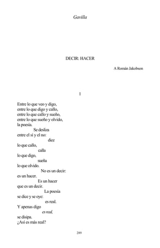 289
Gavilla
DECIR: HACER
A Román Jakobson
1
Entre lo que veo y digo,
entre lo que digo y callo,
entre lo que callo y sueño,
entre lo que sueño y olvido,
la poesía.
Sedesliza
entre el sí y el no:
dice
lo que callo,
calla
lo que digo,
sueña
lo que olvido.
No es un decir:
es un hacer.
Es un hacer
que es un decir.
La poesía
se dice y se oye:
es real.
Y apenas digo
esreal,
se disipa.
¿Así es más real?
 