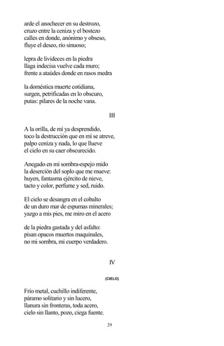 29
arde el anochecer en su destrozo,
cruzo entre la ceniza y el bostezo
calles en donde, anónimo y obseso,
fluye el deseo, río sinuoso;
lepra de livideces en la piedra
llaga indecisa vuelve cada muro;
frente a ataúdes donde en rasos medra
la doméstica muerte cotidiana,
surgen, petrificadas en lo obscuro,
putas: pilares de la noche vana.
III
A la orilla, de mí ya desprendido,
toco la destrucción que en mí se atreve,
palpo ceniza y nada, lo que llueve
el cielo en su caer obscurecido.
Anegado en mi sombra-espejo mido
la deserción del soplo que me mueve:
huyen, fantasma ejército de nieve,
tacto y color, perfume y sed, ruido.
El cielo se desangra en el cobalto
de un duro mar de espumas minerales;
yazgo a mis pies, me miro en el acero
de la piedra gastada y del asfalto:
pisan opacos muertos maquinales,
no mi sombra, mi cuerpo verdadero.
IV
(CIELO)
Frío metal, cuchillo indiferente,
páramo solitario y sin lucero,
llanura sin fronteras, toda acero,
cielo sin llanto, pozo, ciega fuente.
 