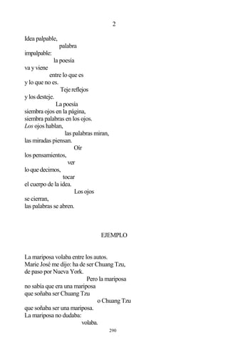 290
2
Idea palpable,
palabra
impalpable:
la poesía
va y viene
entre lo que es
y lo que no es.
Tejereflejos
y los desteje.
La poesía
siembra ojos en la página,
siembra palabras en los ojos.
Los ojos hablan,
las palabras miran,
las miradas piensan.
Oír
los pensamientos,
ver
lo que decimos,
tocar
el cuerpo de la idea.
Los ojos
se cierran,
las palabras se abren.
EJEMPLO
La mariposa volaba entre los autos.
Marie José me dijo: ha de ser Chuang Tzu,
de paso por Nueva York.
Pero la mariposa
no sabía que era una mariposa
que soñaba ser Chuang Tzu
o Chuang Tzu
que soñaba ser una mariposa.
La mariposa no dudaba:
volaba.
 