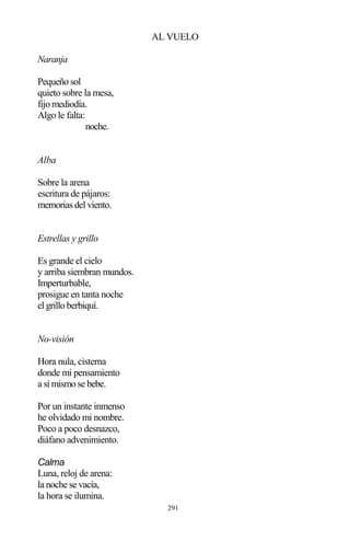 291
AL VUELO
Naranja
Pequeño sol
quieto sobre la mesa,
fijo mediodía.
Algo le falta:
noche.
Alba
Sobre la arena
escritura de pájaros:
memorias del viento.
Estrellas y grillo
Es grande el cielo
y arriba siembran mundos.
Imperturbable,
prosigue en tanta noche
el grillo berbiquí.
No-visión
Hora nula, cisterna
donde mi pensamiento
a sí mismo se bebe.
Por un instante inmenso
he olvidado mi nombre.
Poco a poco desnazco,
diáfano advenimiento.
Calma
Luna, reloj de arena:
la noche se vacía,
la hora se ilumina.
 