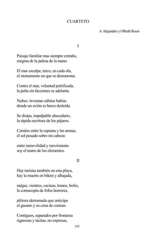 292
CUARTETO
A Alejandro y Olbeth Rossi
I
Paisaje familiar mas siempre extraño,
enigma de la palma de la mano.
El mar esculpe, terco, en cada ola,
el monumento en que se desmorona.
Contra el mar, voluntad petrificada,
la peña sin facciones se adelanta.
Nubes: inventan súbitas bahías
donde un avión es barca desleída.
Se disipa, impalpable abecedario,
la rápida escritura de los pájaros.
Camino entre la espuma y las arenas,
el sol posado sobre mi cabeza:
entre inmovilidad y movimiento
soy el teatro de los elementos.
II
Hay turistas también en esta playa,
hay la muerte en bikini y alhajada,
nalgas, vientres, cecinas, lomos, bofes,
la cornucopia de fofos horrores,
plétora derramada que anticipa
el gusano y su cena de cenizas.
Contiguos, separados por fronteras
rigurosas y tácitas, no expresas,
 