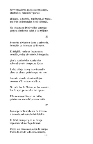 293
hay vendedores, puestos de fritangas,
alcahuetes, parásitos y parias:
el hueso, la bazofia, el pringue, el podre...
Bajo un sol imparcial, ricos y pobres.
No los ama su Dios y ellos tampoco:
como a sí mismos odian a su prójimo.
III
Se suelta el viento y junta la arboleda,
la nación de las nubes se dispersa.
Es frágil lo real y es inconstante;
también, su ley el cambio, infatigable:
gira la rueda de las apariencias
sobre el eje del tiempo, su fijeza.
La luz dibuja todo y todo incendia,
clava en el mar puñales que son teas,
hace del mundo pira de reflejos:
nosotros sólo somos cabrilleos.
No es la luz de Plotino, es luz terrestre,
luz de aquí, pero es luz inteligente.
Ella me reconcilia con mi exilio:
patria es su vacuidad, errante asilo.
IV
Para esperar la noche me he tendido
a la sombra de un árbol de latidos.
El árbol es mujer y en su follaje
oigo rodar el mar bajo la tarde.
Como sus frutos con sabor de tiempo,
frutos de olvido y de conocimiento.
 