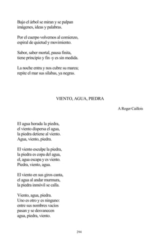 294
Bajo el árbol se miran y se palpan
imágenes, ideas y palabras.
Por el cuerpo volvemos al comienzo,
espiral de quietud y movimiento.
Sabor, saber mortal, pausa finita,
tiene principio y fin -y es sin medida.
La noche entra y nos cubre su marea;
repite el mar sus sílabas, ya negras.
VIENTO, AGUA, PIEDRA
A Roger Caillois
El agua horada la piedra,
el viento dispersa el agua,
la piedra detiene al viento.
Agua, viento, piedra.
El viento esculpe la piedra,
la piedra es copa del agua,
el, agua escapa y es viento.
Piedra, viento, agua.
El viento en sus giros canta,
el agua al andar murmura,
la piedra inmóvil se calla.
Viento, agua, piedra.
Uno es otro y es ninguno:
entre sus nombres vacíos
pasan y se desvanecen
agua, piedra, viento.
 