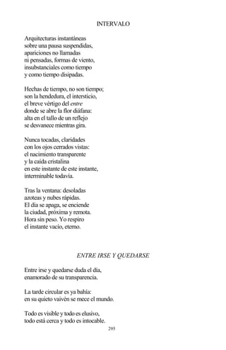 295
INTERVALO
Arquitecturas instantáneas
sobre una pausa suspendidas,
apariciones no llamadas
ni pensadas, formas de viento,
insubstanciales como tiempo
y como tiempo disipadas.
Hechas de tiempo, no son tiempo;
son la hendedura, el intersticio,
el breve vértigo del entre
donde se abre la flor diáfana:
alta en el tallo de un reflejo
se desvanece mientras gira.
Nunca tocadas, claridades
con los ojos cerrados vistas:
el nacimiento transparente
y la caída cristalina
en este instante de este instante,
interminable todavía.
Tras la ventana: desoladas
azoteas y nubes rápidas.
El día se apaga, se enciende
la ciudad, próxima y remota.
Hora sin peso. Yo respiro
el instante vacío, eterno.
ENTRE IRSE Y QUEDARSE
Entre irse y quedarse duda el día,
enamorado de su transparencia.
La tarde circular es ya bahía:
en su quieto vaivén se mece el mundo.
Todo es visible y todo es elusivo,
todo está cerca y todo es intocable.
 