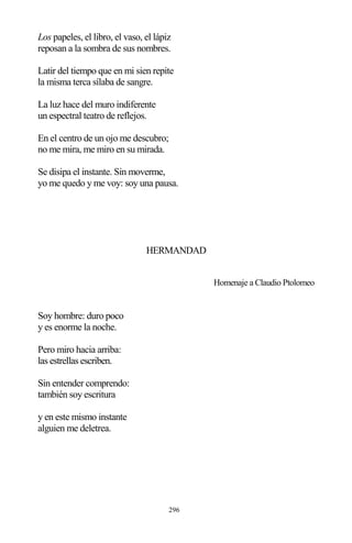 296
Los papeles, el libro, el vaso, el lápiz
reposan a la sombra de sus nombres.
Latir del tiempo que en mi sien repite
la misma terca sílaba de sangre.
La luz hace del muro indiferente
un espectral teatro de reflejos.
En el centro de un ojo me descubro;
no me mira, me miro en su mirada.
Se disipa el instante. Sin moverme,
yo me quedo y me voy: soy una pausa.
HERMANDAD
Homenaje a Claudio Ptolomeo
Soy hombre: duro poco
y es enorme la noche.
Pero miro hacia arriba:
las estrellas escriben.
Sin entender comprendo:
también soy escritura
y en este mismo instante
alguien me deletrea.
 