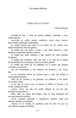 297
La mano abierta
HABLO DE LA CIUDAD
A Eliot Weinberger
novedad de hoy y ruina de pasado mañana, enterrada y resu-
citada cada día,
convivida en calles, plazas, autobuses, taxis, cines, teatros,
bares, hoteles, palomares, catacumbas,
la ciudad enorme que cabe en un cuarto de tres metros cua-
drados inacabable como una galaxia,
la ciudad que nos sueña a todos y que todos hacemos y des-
hacemos y rehacemos mientras soñamos,
la ciudad que todos soñamos y que cambia sin cesar mientras
la soñamos,
la ciudad que despierta cada cien años y se mira en el espejo
de una palabra y no se reconoce y otra vez se echa a dormir,
la ciudad que brota de los párpados de la mujer que duerme
a mi lado y se convierte,
con sus monumentos y sus estatuas, sus historias y sus leyen-
das,
en un manantial hecho de muchos ojos y cada ojo refleja el
mismo paisaje detenido,
antes de las escuelas y las prisiones, los alfabetos y los núme-
ros, el altar y la ley:
el río que es cuatro ríos, el huerto, el árbol, la Varona y el
Varón vestidos de viento
-volver, volver, ser otra vez arcilla, bañarse en esa luz, dor-
mir bajo esas luminarias,
flotar sobre las aguas del tiempo como la hoja llameante del
arce que arrastra la corriente,
volver, ¿estamos dormidos o despiertos?, estamos, nada más
estamos, amanece, es temprano,
estamos en la ciudad, no podemos salir de ella sin caer en
otra, idéntica aunque sea distinta,
 