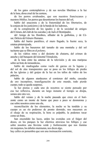 299
de los gatos contemplativos y de sus novelas libertinas a la luz
de la luna, diosa cruel de las azoteas,
de los perros errabundos, que son nuestros franciscanos y
nuestros bhikkus, los perros que desentierran los huesos del sol,
hablo del anacoreta y de la fraternidad de los libertarios, de
la conjura de los justicieros y de la banda de los ladrones,
de la conspiración de los iguales y de la sociedad de amigos
del Crimen, del club de los suicidas y de Jack el Destripador,
del Amigo de los Hombres, afilador de la guillotina, y de Cé-
sar, Delicia del Género Humano,
hablo del barrio paralítico, el muro llagado, la fuente seca, la
estatua pintarrajeada,
hablo de los basureros del tamaño de una montaña y del sol
taciturno que se filtra en el polumo,
de los vidrios rotos y del desierto de chatarra, del crimen de
anoche y del banquete del inmortal Trimalción,
de la luna entre las antenas de la televisión y de una mariposa
sobre un bote de inmundicias,
hablo de madrugadas como vuelo de garzas en la laguna y
del sol de alas transparentes que se posa en los follajes de piedra
de las iglesias y del gorjeo de la luz en los tallos de vidrio de los
palacios,
hablo de algunos atardeceres al comienzo del otoño, cascadas
de oro incorpóreo, transfiguración de este mundo, todo pierde
cuerpo, todo se queda suspenso,
la luz piensa y cada uno de nosotros se siente pensado por
esa luz reflexiva, durante un largo instante el tiempo se disipa,
somos aire otra vez,
hablo del verano y de la noche pausada que crece en el hori-
zonte como un monte de humo que poco a poco se desmorona y
cae sobre nosotros como una ola,
reconciliación de los elementos, la noche se ha tendido y su
cuerpo es un río poderoso de pronto dormido, nos mecemos en
el oleaje de su respiración, la hora es palpable, la podemos tocar
como un fruto,
han encendido las luces, arden las avenidas con el fulgor del
deseo, en los parques la luz eléctrica atraviesa los follajes y cae
sobre nosotros una llovizna verde y fosforescente que nos ilumina
sin mojarnos, los árboles murmuran, nos dicen algo,
hay calles en penumbra que son una insinuación sonriente,
 