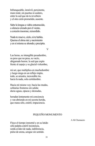 30
Infranqueable, inmóvil, persistente,
muro total, sin puertas ni asidero,
entre la sed que da tu reverbero
y el otro cielo prometido, ausente.
Sabe la lengua a vidrioentumecido,
a silencioerizadoporelviento,
a corazóninsomne,remordido.
Nada te mueve,cielo,nite habita.
Quema elalma raízynacimiento
yensímisma se ahonda yprecipita.
V
Las horas, su intangible pesadumbre,
su peso que no pesa, su vacío,
abigarrado horror, la sed que expío
frente al espejo y su glacial vislumbre,
mi ser, que multiplica en muchedumbre
y luego niega en un reflejo impío,
todo, se arrastra, inexorable río,
hacia la nada, sola certidumbre.
Hacia mí mismo voy; hacia las mudas,
solitarias fronteras sin salida:
duras aguas, opacas y desnudas,
horadan lentamente mi conciencia
y van abriendo en mí secreta herida,
que mana sólo, estéril, impaciencia.
PEQUEÑO MONUMENTO
A Alí Chumacero
Fluye el tiempo inmortal y en su latido
sólo palpita estéril insistencia,
sorda avidez de nada, indiferencia,
pulso de arena, azogue sin sentido.
 
