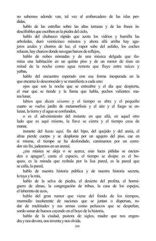 300
no sabemos adonde van, tal vez al embarcadero de las islas per-
didas,
hablo de las estrellas sobre las altas terrazas y de las frases in-
descifrablesqueescribenenlapiedradelcielo,
hablo del chubasco rápido que azota los vidrios y humilla las
arboledas, duró veinticinco minutos y ahora allá arriba hay agu-
jeros azules y chorros de luz, el vapor sube del asfalto, los coches
relucen,haycharcosdondenaveganbarcosdereflejos,
hablo de nubes nómadas y de una música delgada que ilu-
mina una habitación en un quinto piso y de un rumor de risas en
mitad de la noche como agua remota que fluye entre raíces y
yerbas,
hablo del encuentro esperado con esa forma inesperada en la
que encarna lo desconocido y se manifiesta a cada uno:
ojos que son la noche que se entreabre y el día que despierta,
el mar que se tiende y la llama que habla, pechos valientes: ma-
realunar,
labios que dicen sésamo y el tiempo se abre y el pequeño
cuarto se vuelve jardín de metamorfosis y el aire y el fuego se en-
lazan, la tierra y el agua se confunden,
o es el advenimiento del instante en que allá, en aquel otro
lado que es aquí mismo, la llave se cierra y el tiempo cesa de
manar,
instante del hasta aquí, fin del hipo, del quejido y del ansia, el
alma pierde cuerpo y se desploma por un agujero del piso, cae en
sí misma, el tiempo se ha desfondado, caminamos por un corre-
dor sin fin, jadeamos en un arenal,
¿esa música se aleja o se acerca, esas luces pálidas se encien-
den o apagan?, canta el espacio, el tiempo se disipa: es el bo-
queo, es la mirada que resbala por la lisa pared, es la pared que
se calla, la pared,
hablo de nuestra historia pública y de nuestra historia secreta,
latuyaylamía,
hablo de la selva de piedra, el desierto del profeta, el hormi-
guero de almas, la congregación de tribus, la casa de los espejos,
el laberinto de ecos,
hablo del gran rumor que viene del fondo de los tiempos,
murmullo incoherente de naciones que se juntan o dispersan, ro-
dar de multitudes y sus armas como peñascos que se despeñan,
sordo sonar de huesos cayendo en el hoyo de la historia,
hablo de la ciudad, pastora de siglos, madre que nos engen-
draynosdevora,nosinventaynosolvida.
 