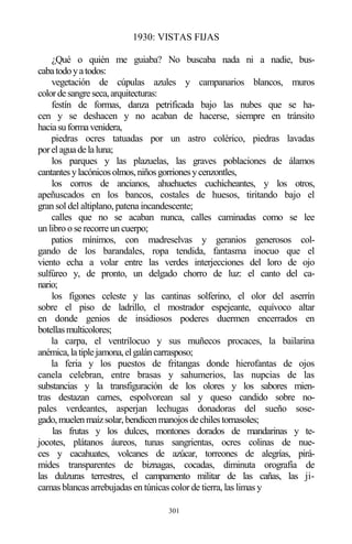 301
1930: VISTAS FIJAS
¿Qué o quién me guiaba? No buscaba nada ni a nadie, bus-
cabatodoyatodos:
vegetación de cúpulas azules y campanarios blancos, muros
colordesangreseca,arquitecturas:
festín de formas, danza petrificada bajo las nubes que se ha-
cen y se deshacen y no acaban de hacerse, siempre en tránsito
haciasuformavenidera,
piedras ocres tatuadas por un astro colérico, piedras lavadas
porelaguadelaluna;
los parques y las plazuelas, las graves poblaciones de álamos
cantantesylacónicosolmos,niñosgorrionesycenzontles,
los corros de ancianos, ahuehuetes cuchicheantes, y los otros,
apeñuscados en los bancos, costales de huesos, tiritando bajo el
gran sol del altiplano, patena incandescente;
calles que no se acaban nunca, calles caminadas como se lee
un libro o se recorre un cuerpo;
patios mínimos, con madreselvas y geranios generosos col-
gando de los barandales, ropa tendida, fantasma inocuo que el
viento echa a volar entre las verdes interjecciones del loro de ojo
sulfúreo y, de pronto, un delgado chorro de luz: el canto del ca-
nario;
los figones celeste y las cantinas solferino, el olor del aserrín
sobre el piso de ladrillo, el mostrador espejeante, equívoco altar
en donde genios de insidiosos poderes duermen encerrados en
botellasmulticolores;
la carpa, el ventrílocuo y sus muñecos procaces, la bailarina
anémica,latiplejamona,elgaláncarrasposo;
la feria y los puestos de fritangas donde hierofantas de ojos
canela celebran, entre brasas y sahumerios, las nupcias de las
substancias y la transfiguración de los olores y los sabores mien-
tras destazan carnes, espolvorean sal y queso candido sobre no-
pales verdeantes, asperjan lechugas donadoras del sueño sose-
gado,muelenmaízsolar,bendicenmanojosdechilestornasoles;
las frutas y los dulces, montones dorados de mandarinas y te-
jocotes, plátanos áureos, tunas sangrientas, ocres colinas de nue-
ces y cacahuates, volcanes de azúcar, torreones de alegrías, pirá-
mides transparentes de biznagas, cocadas, diminuta orografía de
las dulzuras terrestres, el campamento militar de las cañas, las ji-
camas blancas arrebujadas en túnicas color de tierra, las limas y
 