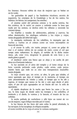302
los limones: frescura súbita de risas de mujeres que se bañan en
un río verde;
las guirnaldas de papel y las banderitas tricolores, arcoiris de
juguetería, las estampas de la Guadalupe y las de los santos, los
mártires, los héroes, los campeones, las estrellas;
el enorme cartel del próximo estreno y la ancha sonrisa, ba-
hía extática, de la actriz en cueros y redonda como la luna que
rueda por las azoteas, se desliza entre las sábanas y enciende las
visiones rijosas;
las tropillas y vacadas de adolescentes, palomas y cuervos, las
tribus dominicales, los náufragos solitarios y los viejos y viejas,
ramas desgajadas del árbol del siglo;
la musiquita rechinante de los caballitos, la musiquita que da
vueltas y vueltas en el cráneo como un verso incompleto en
busca de una rima;
y al cruzar la calle, sin razón, porque sí, como un golpe de
mar o el ondear súbito de un campo de maíz, como el sol que
rompe entre nubarrones: la alegría, el surtidor de la dicha instan-
tánea, ¡ah, estar vivo, desgranar la granada de esta hora y co-
merla grano a grano!;
el atardecer como una barca que se aleja y no acaba de per-
derse en el horizonte indeciso;
la luz anclada en el atrio del templo y el lento oleaje de la
hora vencida puliendo cada piedra, cada arista, cada pensa-
miento hasta que todo no es sino una transparencia insensible-
mente disipada;
la vieja cicatriz que, sin aviso, se abre, la gota que taladra, el
surco quemado que deja el tiempo en la memoria, el tiempo sin
cara: presentimiento de vómito y caída, el tiempo que se ha ido y
regresa, el tiempo que nunca se ha ido y está aquí desde el prin-
cipio, el par de ojos agazapados en un rincón del ser: la seña de
nacimiento;
el rápido desplome de la noche que borra las caras y las ca-
sas, la tinta negra de donde salen las trompas y los colmillos, el
tentáculo y el dardo, la ventosa y la lanceta, el rosario de las ca-
cofonías;
la noche poblada de cuchicheos y allá lejos un rumor de vo-
ces de mujeres, vagos follajes movidos por el viento;
la luz brusca de los faros del auto sobre la pared afrentada, la
luz navajazo, la luz escupitajo, la reliquia escupida;
el rostro terrible de la vieja al cerrar la ventana santiguán-
 