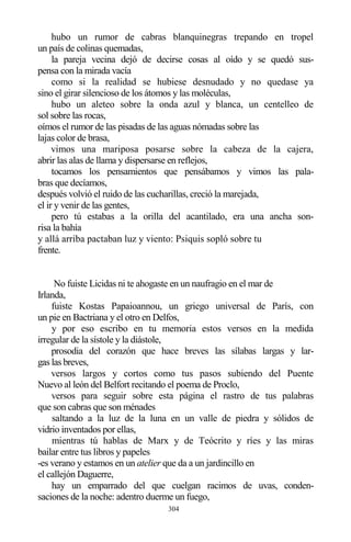 304
hubo un rumor de cabras blanquinegras trepando en tropel
un país de colinas quemadas,
la pareja vecina dejó de decirse cosas al oído y se quedó sus-
pensa con la mirada vacía
como si la realidad se hubiese desnudado y no quedase ya
sino el girar silencioso de los átomos y las moléculas,
hubo un aleteo sobre la onda azul y blanca, un centelleo de
sol sobre las rocas,
oímos el rumor de las pisadas de las aguas nómadas sobre las
lajas color de brasa,
vimos una mariposa posarse sobre la cabeza de la cajera,
abrir las alas de llama y dispersarse en reflejos,
tocamos los pensamientos que pensábamos y vimos las pala-
bras que decíamos,
después volvió el ruido de las cucharillas, creció la marejada,
el ir y venir de las gentes,
pero tú estabas a la orilla del acantilado, era una ancha son-
risa la bahía
y allá arriba pactaban luz y viento: Psiquis sopló sobre tu
frente.
No fuiste Licidas ni te ahogaste en un naufragio en el mar de
Irlanda,
fuiste Kostas Papaioannou, un griego universal de París, con
un pie en Bactriana y el otro en Delfos,
y por eso escribo en tu memoria estos versos en la medida
irregular de la sístole y la diástole,
prosodia del corazón que hace breves las sílabas largas y lar-
gas las breves,
versos largos y cortos como tus pasos subiendo del Puente
Nuevo al león del Belfort recitando el poema de Proclo,
versos para seguir sobre esta página el rastro de tus palabras
que son cabras que son ménades
saltando a la luz de la luna en un valle de piedra y sólidos de
vidrio inventados por ellas,
mientras tú hablas de Marx y de Teócrito y ríes y las miras
bailar entre tus libros y papeles
-es verano y estamos en un atelier que da a un jardincillo en
el callejón Daguerre,
hay un emparrado del que cuelgan racimos de uvas, conden-
saciones de la noche: adentro duerme un fuego,
 