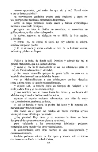 305
tesoros quemantes, ¿así serían las que vio y tocó Nerval entre
el oro de la trenza divina?-
tu conversación caudalosa avanza entre obeliscos y arcos ro-
tos, inscripciones mutiladas, cementerios de nombres,
abres un largo paréntesis donde arden y brillan archipiélagos
mentales, sin cerrarlo prosigues,
persigues una idea, te divides en meandros, te inmovilizas en
golfos y deltas, tu idea se ha vuelto piedra,
la rodeas, regresas, te adelgazas en un hilillo de frías agujas,
la horadas
y entras -no, no entras ni sales, no hay adentro ni afuera,
sólo hay tiempo sin puertas
y tú te detienes y miras callado al dios de la historia: cabras,
ménades y palabras se disipan.
Fuiste a la India, de donde salió Dionisos y adonde fue rey el
general Meneandro, que allá llaman Milinda,
y como el rey tú te maravillaste al ver las diferencias entre el
Uno y la Vacuidad resueltas en identidad,
y fue mayor maravilla -porque tu genio bebía no sólo en la
luz de la idea sino en el manantial de las formas-
ver en Mahabalipuram a una adolescente caminar descalza
sobre la tierra negra, su vestido era un relámpago,
y dijiste: ¡Ah, la belleza como en tiempos de Pericles! y te
reiste y Mane José y yo nos reímos contigo
y con nosotros tres se rieron todos los dioses y los héroes del
Mahabarata y todos los Bodisatvas de los sutras,
rayaban el espacio naciones vehementes: una tribu de cuer-
vos y, verde tiroteo, una banda de loros,
el sol se hundía y hasta la piedra del ídolo y la espuma del
mar eran una vibración rosada;
otra noche, en el patio del hotelito de Trichi, mientras servías
whiskey al bearer atónito que nos servía:
¿Hay puertas? Hay tierra y en nosotros la tierra se hace
tiempo y el tiempo en nosotros se piensa y se entierra,
pero -señalando a las constelaciones babilonias- podemos
contemplar a este mundo y los otros y regocijarnos,
la contemplación abre otras puertas: es una transfiguración y
es una reconciliación,
también podemos reírnos de los ogros y sonreír ante el inicuo
con la sonrisa de Pirrón o con la de Cristo,
 