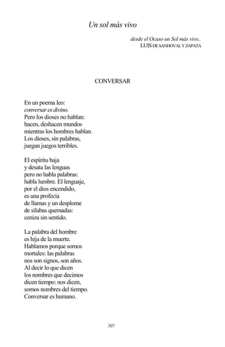307
Un sol más vivo
desde el Ocaso un Sol más vivo..
LUISDESANDOVALYZAPATA
CONVERSAR
En un poema leo:
conversaresdivino.
Pero los dioses no hablan:
hacen, deshacen mundos
mientras los hombres hablan.
Los dioses, sin palabras,
juegan juegos terribles.
El espíritu baja
y desata las lenguas
pero no habla palabras:
habla lumbre. El lenguaje,
por el dios encendido,
es una profecía
de llamas y un desplome
de sílabas quemadas:
ceniza sin sentido.
La palabra del hombre
es hija de la muerte.
Hablamos porque somos
mortales: las palabras
nos son signos, son años.
Al decir lo que dicen
los nombres que decimos
dicen tiempo: nos dicen,
somos nombres del tiempo.
Conversar es humano.
 
