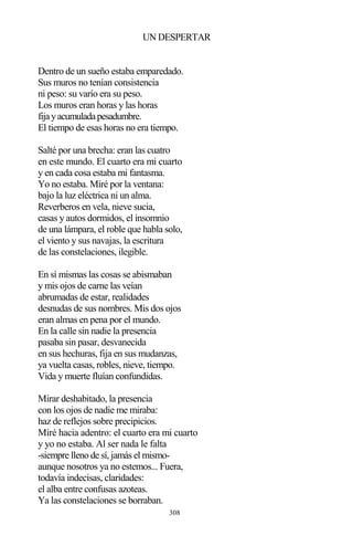 308
UN DESPERTAR
Dentro de un sueño estaba emparedado.
Sus muros no tenían consistencia
ni peso: su varío era su peso.
Los muros eran horas y las horas
fijayacumuladapesadumbre.
El tiempo de esas horas no era tiempo.
Salté por una brecha: eran las cuatro
en este mundo. El cuarto era mi cuarto
y en cada cosa estaba mi fantasma.
Yo no estaba. Miré por la ventana:
bajo la luz eléctrica ni un alma.
Reverberos en vela, nieve sucia,
casas y autos dormidos, el insomnio
de una lámpara, el roble que habla solo,
el viento y sus navajas, la escritura
de las constelaciones, ilegible.
En sí mismas las cosas se abismaban
y mis ojos de carne las veían
abrumadas de estar, realidades
desnudas de sus nombres. Mis dos ojos
eran almas en pena por el mundo.
En la calle sin nadie la presencia
pasaba sin pasar, desvanecida
en sus hechuras, fija en sus mudanzas,
ya vuelta casas, robles, nieve, tiempo.
Vida y muerte fluían confundidas.
Mirar deshabitado, la presencia
con los ojos de nadie me miraba:
haz de reflejos sobre precipicios.
Miré hacia adentro: el cuarto era mi cuarto
y yo no estaba. Al ser nada le falta
-siempre lleno de sí, jamás el mismo-
aunque nosotros ya no estemos... Fuera,
todavía indecisas, claridades:
el alba entre confusas azoteas.
Ya las constelaciones se borraban.
 