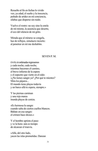 31
Resuelto al fin en fechas lo vivido
veo, ya edad, el sueño y la inocencia,
puñado de aridez en mi conciencia,
sílabas que disperso sin ruido.
Vuelvo el rostro: no soy sino la estela
de mí mismo, la ausencia que deserto,
el eco del silencio de mi grito.
Mirada que al mirarse se congela,
haz de reflejos, simulacro incierto:
al penetrar en mí me deshabito.
SEVEN P. M.
ENFILASordenadasregresamos
y cada noche, cada noche,
mientras hacemos el camino,
el breve infierno de la espera
y el espectro que vierte en el oído:
«¿No tienes sangre ya? ¿Por qué te mientes?
Mira los pájaros...
El mundo tiene playas todavía
y un barco allá te espera, siempre.»
Y las piernas caminan
y una roja marea
inunda playas de ceniza.
«Es hermosa la sangre
cuando salta de ciertos cuellos blancos.
Báñate en esa sangre:
el crimen hace dioses.»
Y el hombre aprieta el paso
y ve la hora: aún es tiempo
de alcanzar el tranvía.
«Allá, del otro lado,
yacen las islas prometidas. Danzan
 