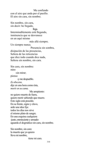 310
Me confundo
con el aire que anda por el pasillo.
El aire sin cara, sin nombre.
Sin nombre, sin cara,
sin decir: he llegado,
llega.
Interminablemente está llegando,
inminencia que se desvanece
en un aquí mismo
más allá siempre.
Un siempre nunca.
Presencia sin sombra,
disipación de las presencias,
Señora de las reticencias
que dice todo cuando dice nada,
Señora sin nombre, sin cara.
Sin cara, sin nombre:
miro
-sin mirar;
pienso
-ymedespueblo.
Es obsceno,
dije en una hora como ésta,
morir en su cama.
Me arrepiento:
no quiero muerte de fuera,
quiero morir sabiendo que muero.
Este siglo está poseído.
En su frente, signo y clavo,
arde una idea fija:
todos los días nos sirve
el mismo plato de sangre.
En una esquina cualquiera
-justo,onmiscienteyarmado-
aguarda el dogmático sin cara, sin nombre.
Sin nombre, sin cara:
la muerte que yo quiero
lleva mi nombre,
tiene mi cara.
 