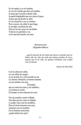 311
Es mi espejo y es mi sombra,
la voz sin sonido que dice mi nombre,
la oreja que escucha cuando callo,
la pared impalpable que me cierra el paso,
el piso que de pronto se abre.
Es mi creación y soy su criatura.
Poco a poco, sin saber lo que hago,
la esculpo, escultura de aire.
Pero no la toco, pero no me habla.
Todavía no aprendo a ver,
en la cara del muerto, mi cara.
Rememoración
(Segundo tablero)
...querría hacerla de tal modo que diese a entender que no
había sido mi vida tan mala que dejase nombre de loco;
puesto que lo he sido, no querría confirmar esta verdad
con mi muerte.
MIGUELDECHÍVANIKS
Con la cabeza lo sabía,
no con saber de sangre:
es un acorde ser y otro acorde no ser.
La misma vibración, el mismo instante
ya sin nombre, sin cara.
El tiempo,
que se come las caras y los nombres,
a sí mismo se come.
El tiempo es una máscara sin cara.
No me enseñó a morir el Buda.
Nos dijo que las caras se disipan
y sonido vacío son los nombres.
Pero al morir tenemos una cara,
morimos con un nombre.
En la frontera cenicienta
¿quién abrirá mis ojos?
 