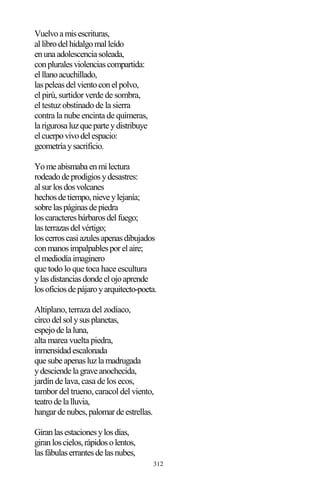 312
Vuelvoamisescrituras,
allibrodelhidalgomalleído
enunaadolescenciasoleada,
conpluralesviolenciascompartida:
elllanoacuchillado,
laspeleasdelvientoconelpolvo,
el pirú, surtidor verde de sombra,
el testuz obstinado de la sierra
contra la nube encinta de quimeras,
larigurosaluzqueparteydistribuye
elcuerpovivodelespacio:
geometríaysacrificio.
Yomeabismabaenmilectura
rodeadodeprodigiosydesastres:
alsurlosdosvolcanes
hechosdetiempo,nieveylejanía;
sobrelaspáginasdepiedra
loscaracteresbárbarosdelfuego;
lasterrazasdelvértigo;
loscerroscasiazulesapenasdibujados
conmanosimpalpablesporelaire;
elmediodíaimaginero
que todo lo que toca hace escultura
ylasdistanciasdondeelojoaprende
losoficiosdepájaroyarquitecto-poeta.
Altiplano, terraza del zodíaco,
circodelsolysusplanetas,
espejodelaluna,
alta marea vuelta piedra,
inmensidadescalonada
quesubeapenasluzlamadrugada
ydesciendelagraveanochecida,
jardín de lava, casa de los ecos,
tambor del trueno, caracol del viento,
teatrodelalluvia,
hangardenubes,palomardeestrellas.
Giranlasestacionesylosdías,
giranloscielos,rápidosolentos,
lasfábulaserrantesdelasnubes,
 