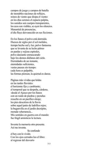 313
campos de juego y campos de batalla
de inestables naciones de reflejos,
reinos de viento que disipa el viento:
en los días serenos el espacio palpita,
los sonidos son cuerpos transparentes,
los ecos son visibles, se oyen los silencios.
Manantial de presencias,
el día fluye desvanecido en sus ficciones.
En los llanos el polvo está dormido.
Huesos de siglos por el sol molidos,
tiempo hecho sed y luz, polvo fantasma
que se levanta de su lecho pétreo
en pardas y rojizas espirales,
polvo danzante enmascarado
bajo los domos diáfanos del cielo.
Eternidades de un instante,
eternidades suficientes,
vastas pausas sin tiempo:
cada hora es palpable,
las formas piensan, la quietud es danza.
Páginas más vividas que leídas
en las tardes fluviales:
el horizonte fijo y cambiante;
el temporal que se despeña, cárdeno,
-desde el Ajusco por los llanos
con un ruido de piedras y pezuñas
resuelto en un pacífico oleaje;
los pies descalzos de la lluvia
sobre aquel patio de ladrillos rojos;
la buganvilla en el jardín decrépito,
morada vehemencia...
Mis sentidos en guerra con el mundo:
fue frágil armisticio la lectura.
Inventa la memoria otro presente.
Así me inventa.
Se confunde
el hoy con lo vivido.
Con los ojos cerrados leo el libro:
al regresar del desvarío
 