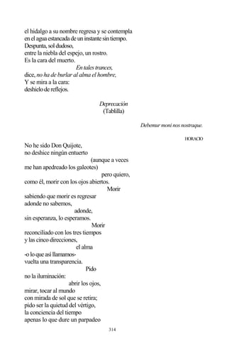 314
el hidalgo a su nombre regresa y se contempla
enelaguaestancadadeuninstantesintiempo.
Despunta,soldudoso,
entre la niebla del espejo, un rostro.
Es la cara del muerto.
Entalestrances,
dice, no ha de burlar al alma el hombre,
Y se mira a la cara:
deshielodereflejos.
Deprecación
(Tablilla)
Debemur moni nos nostraque.
HORACIO
No he sido Don Quijote,
no deshice ningún entuerto
(aunque a veces
me han apedreado los galeotes)
pero quiero,
como él, morir con los ojos abiertos.
Morir
sabiendo que morir es regresar
adonde no sabemos,
adonde,
sin esperanza, lo esperamos.
Morir
reconciliado con los tres tiempos
y las cinco direcciones,
el alma
-oloqueasíllamamos-
vuelta una transparencia.
Pido
no la iluminación:
abrir los ojos,
mirar, tocar al mundo
con mirada de sol que se retira;
pido ser la quietud del vértigo,
la conciencia del tiempo
apenas lo que dure un parpadeo
 