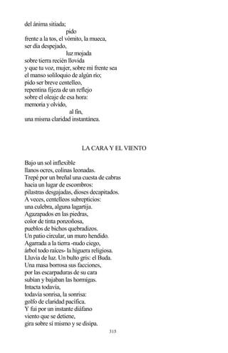 315
del ánima sitiada;
pido
frente a la tos, el vómito, la mueca,
ser día despejado,
luz mojada
sobre tierra recién llovida
y que tu voz, mujer, sobre mi frente sea
el manso soliloquio de algún río;
pido ser breve centelleo,
repentina fijeza de un reflejo
sobre el oleaje de esa hora:
memoria y olvido,
al fin,
una misma claridad instantánea.
LA CARA Y EL VIENTO
Bajo un sol inflexible
llanos ocres, colinas leonadas.
Trepé por un breñal una cuesta de cabras
hacia un lugar de escombros:
pilastras desgajadas, dioses decapitados.
A veces, centelleos subrepticios:
una culebra, alguna lagartija.
Agazapados en las piedras,
color de tinta ponzoñosa,
pueblos de bichos quebradizos.
Un patio circular, un muro hendido.
Agarrada a la tierra -nudo ciego,
árbol todo raíces- la higuera religiosa.
Lluvia de luz. Un bulto gris: el Buda.
Una masa borrosa sus facciones,
por las escarpaduras de su cara
subían y bajaban las hormigas.
Intacta todavía,
todavía sonrisa, la sonrisa:
golfo de claridad pacífica.
Y fui por un instante diáfano
viento que se detiene,
gira sobre sí mismo y se disipa.
 