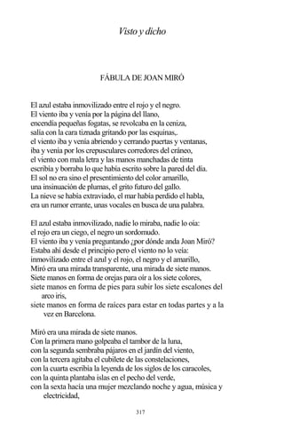 317
Visto y dicho
FÁBULA DE JOAN MIRÓ
El azul estaba inmovilizado entre el rojo y el negro.
El viento iba y venía por la página del llano,
encendía pequeñas fogatas, se revolcaba en la ceniza,
salía con la cara tiznada gritando por las esquinas,.
el viento iba y venía abriendo y cerrando puertas y ventanas,
iba y venía por los crepusculares corredores del cráneo,
el viento con mala letra y las manos manchadas de tinta
escribía y borraba lo que había escrito sobre la pared del día.
El sol no era sino el presentimiento del color amarillo,
una insinuación de plumas, el grito futuro del gallo.
La nieve se había extraviado, el mar había perdido el habla,
era un rumor errante, unas vocales en busca de una palabra.
El azul estaba inmovilizado, nadie lo miraba, nadie lo oía:
el rojo era un ciego, el negro un sordomudo.
El viento iba y venía preguntando ¿por dónde anda Joan Miró?
Estaba ahí desde el principio pero el viento no lo veía:
inmovilizado entre el azul y el rojo, el negro y el amarillo,
Miró era una mirada transparente, una mirada de siete manos.
Siete manos en forma de orejas para oír a los siete colores,
siete manos en forma de pies para subir los siete escalones del
arco iris,
siete manos en forma de raíces para estar en todas partes y a la
vez en Barcelona.
Miró era una mirada de siete manos.
Con la primera mano golpeaba el tambor de la luna,
con la segunda sembraba pájaros en el jardín del viento,
con la tercera agitaba el cubilete de las constelaciones,
con la cuarta escribía la leyenda de los siglos de los caracoles,
con la quinta plantaba islas en el pecho del verde,
con la sexta hacía una mujer mezclando noche y agua, música y
electricidad,
 