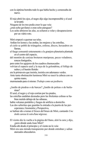 318
con la séptima borraba todo lo que había hecho y comenzaba de
nuevo.
El rojo abrió los ojos, el negro dijo algo incomprensible y el azul
selevantó.
Ninguno de los tres podía creer lo que veía:
¿eran ocho gavilanes o eran ocho paraguas?
Los ocho abrieron las alas, se echaron a volar y desaparecieron
por un vidrio roto.
Miró empezó a quemar sus telas.
Ardían los leones y las arañas, las mujeres y las estrellas,
el cielo se pobló de triángulos, esferas, discos, hexaedros en
llamas,
el fuego consumió enteramente a la granjera planetaria plantada
en el centro del espacio,
del montón de cenizas brotaron mariposas, peces voladores,
roncos fonógrafos,
pero entre los agujeros de los cuadros chamuscados
volvían el espacio azul y la raya de la golondrina, el follaje de
nubes y el bastón florido:
era la primavera que insistía, insistía con ademanes verdes.
Ante tanta obstinación luminosa Miró se rascó la cabeza con su
quinta mano,
murmurando para sí mismo: Trabajo como un jardinero.
¿Jardín de piedras o de barcas? ¿Jardín de poleas o de baila-
rinas?
El azul, el negro y el rojo corrían por los prados,
las estrellas andaban desnudas pero las friolentas colinas se ha-
bían metido debajo de las sábanas,
había volcanes portátiles y fuegos de artificio a domicilio.
Las dos señoritas que guardan la entrada a la puerta de las per-
cepciones, Geometría y Perspectiva,
se habían ido a tomar el fresco del brazo de Miró, cantando Une
étoilecaresseleseind'unenégresse.
El viento dio la vuelta a la página del llano, alzó la cara y dijo,
¿pero dónde anda Joan Miró?
Estaba ahí desde el principio y el viento no lo veía:
Miró era una mirada transparente por donde entraban y salían
atareados abecedarios.
 