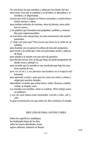 319
No eran letras las que entraban y salían por los túneles del ojo:
eran cosas vivas que se juntaban y se dividían, se abrazaban y se
mordían y se dispersaban,
corrían por toda la página en hileras animadas y multicolores,
tenían cuernos y rabos,
unas estaban cubiertas de escamas, otras de plumas, otras anda-
ban en cueros,
y las palabras que formaban eran palpables, audibles y comesti-
bles pero impronunciables:
no eran letras sino sensaciones, no eran sensaciones sino transfi-
guraciones.
¿Y todo esto para qué? Para trazar una línea en la celda de un
solitario,
para iluminar con un girasol la cabeza de luna del campesino,
para recibir a la noche que viene con personajes azules y pájaros
de fiesta,
para saludar a la muerte con una salva de geranios,
para decirle buenos días al día que llega sin jamás preguntarle de
dónde viene y adonde va,
para recordar que la cascada es una muchacha que baja las esca-
leras muerta de risa,
para ver al sol y a sus planetas meciéndose en el trapecio del
horizonte,
para aprender a mirar y para que las cosas nos miren y entren y
salgan por nuestras miradas,
abecedarios vivientes que echan raíces, suben, florecen, estallan,
vuelan, se disipan, caen.
Las miradas son semillas, mirar es sembrar, Miró trabaja como
un jardinero
y con sus siete manos traza incansable -círculo y rabo, ¡oh! y
¡ahi-
la gran exclamación con que todos los días comienza el mundo.
DIEZ LÍNEAS PARA ANTONI TAPIES
Sobre las superficies ciudadanas,
las deshojadas hojas de los días,
sobre los muros desollados, trazas
signos carbones, números en llamas.
319
 