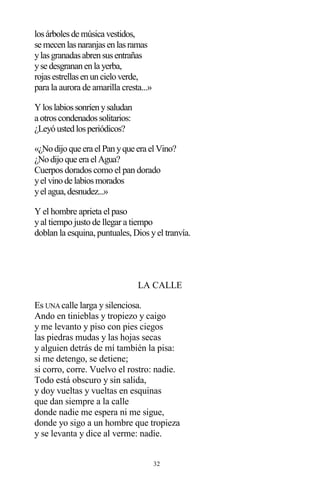 32
losárbolesde música vestidos,
se mecenlasnaranjasenlasramas
ylasgranadasabrensusentrañas
yse desgrananenla yerba,
rojasestrellasenuncieloverde,
para la aurora de amarilla cresta...»
Yloslabiossonríenysaludan
a otroscondenadossolitarios:
¿Leyóustedlosperiódicos?
«¿Nodijoque era elPanyque era elVino?
¿Nodijoque era elAgua?
Cuerpos dorados como el pan dorado
yelvinode labiosmorados
yelagua,desnudez...»
Y el hombre aprieta el paso
yal tiempo justo de llegar a tiempo
doblan la esquina, puntuales, Dios yel tranvía.
LA CALLE
Es UNA calle larga y silenciosa.
Ando en tinieblas y tropiezo y caigo
y me levanto y piso con pies ciegos
las piedras mudas y las hojas secas
y alguien detrás de mí también la pisa:
si me detengo, se detiene;
si corro, corre. Vuelvo el rostro: nadie.
Todo está obscuro y sin salida,
y doy vueltas y vueltas en esquinas
que dan siempre a la calle
donde nadie me espera ni me sigue,
donde yo sigo a un hombre que tropieza
y se levanta y dice al verme: nadie.
 