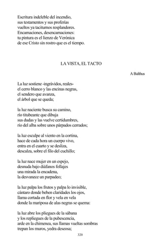 320
Escritura indeleble del incendio,
sus testamentos y sus proferías
vueltos ya taciturnos resplandores.
Encarnaciones, desencarnaciones:
tu pintura es el lienzo de Verónica
de ese Cristo sin rostro que es el tiempo.
LA VISTA, EL TACTO
ABalthus
La luz sostiene -ingrávidos, reales-
el cerro blanco y las encinas negras,
el sendero que avanza,
el árbol que se queda;
la luz naciente busca su camino,
río titubeante que dibuja
sus dudas y las vuelve certidumbres,
río del alba sobre unos párpados cerrados;
la luz esculpe al viento en la cortina,
hace de cada hora un cuerpo vivo,
entra en el cuarto y se desliza,
descalza, sobre el filo del cuchillo;
la luz nace mujer en un espejo,
desnuda bajo diáfanos follajes
una mirada la encadena,
la desvanece un parpadeo;
la luz palpa los frutos y palpa lo invisible,
cántaro donde beben claridades los ojos,
llama cortada en flor y vela en vela
donde la mariposa de alas negras se quema:
la luz abre los pliegues de la sábana
y los repliegues de la pubescencia,
arde en la chimenea, sus llamas vueltas sombras
trepan los muros, yedra deseosa;
 