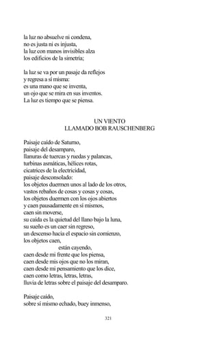 321
la luz no absuelve ni condena,
no es justa ni es injusta,
la luz con manos invisibles alza
los edificios de la simetría;
la luz se va por un pasaje da reflejos
y regresa a sí misma:
es una mano que se inventa,
un ojo que se mira en sus inventos.
La luz es tiempo que se piensa.
UN VIENTO
LLAMADO BOB RAUSCHENBERG
Paisaje caído de Saturno,
paisaje del desamparo,
llanuras de tuercas y ruedas y palancas,
turbinas asmáticas, hélices rotas,
cicatrices de la electricidad,
paisaje desconsolado:
los objetos duermen unos al lado de los otros,
vastos rebaños de cosas y cosas y cosas,
los objetos duermen con los ojos abiertos
y caen pausadamente en sí mismos,
caen sin moverse,
su caída es la quietud del llano bajo la luna,
su sueño es un caer sin regreso,
un descenso hacia el espacio sin comienzo,
los objetos caen,
están cayendo,
caen desde mi frente que los piensa,
caen desde mis ojos que no los miran,
caen desde mi pensamiento que los dice,
caen como letras, letras, letras,
lluvia de letras sobre el paisaje del desamparo.
Paisaje caído,
sobre sí mismo echado, buey inmenso,
 