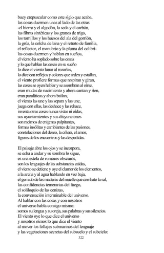 322
buey crepuscular como este siglo que acaba,
las cosas duermen unas al lado de las otras
-el hierro y el algodón, la seda y el carbón,
las fibras sintéticas y los granos de trigo,
los tornillos y los huesos del ala del gorrión,
la grúa, la colcha de lana y el retrato de familia,
el reflector, el manubrio y la pluma del colibrí-
las cosas duermen y hablan en sueños,
elvientohasopladosobrelascosas
yloquehablanlascosasensusueño
lo dice el viento lunar al rozarlas,
lodiceconreflejosycoloresqueardenyestallan,
el viento profiere formas que respiran y giran,
lascosasseoyenhablaryseasombranaloírse,
eran mudas de nacimiento y ahora cantan y ríen,
eran paralíticas y ahora bailan,
el viento las une y las separa y las une,
juegaconellas,lasdeshaceylasrehace,
inventaotrascosasnuncavistasnioídas,
sus ayuntamientos y sus disyunciones
sonracimosdeenigmaspalpitantes,
formasinsólitasycambiantesdelaspasiones,
constelacionesdeldeseo,lacólera,elamor,
figurasdelosencuentrosylasdespedidas.
El paisaje abre los ojos y se incorpora,
se echa a andar y su sombra lo sigue,
es una estela de rumores obscuros,
sonloslenguajesdelassubstanciascaídas,
elvientosedetieneyoyeelclamordeloselementos,
a la arena y al agua hablando en voz baja,
elgemidodelasmaderasdelmuellequecombatelasal,
las confidencias temerarias del fuego,
el soliloquio de las cenizas,
la conversación interminable del universo.
Al hablar con las cosas y con nosotros
el universo habla consigo mismo:
somossulenguaysuoreja,suspalabrasysussilencios.
El viento oye lo que dice el universo
y nosotros oímos lo que dice el viento
al mover los follajes submarinos del lenguaje
y las vegetaciones secretas del subsuelo y el subcielo:
 