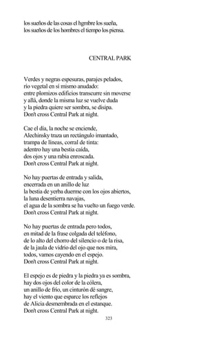 323
lossueñosdelascosaselhgmbrelossueña,
lossueñosdeloshombreseltiempolospiensa.
CENTRALPARK
Verdes y negras espesuras, parajes pelados,
río vegetal en sí mismo anudado:
entre plomizos edificios transcurre sin moverse
y allá, donde la misma luz se vuelve duda
y la piedra quiere ser sombra, se disipa.
Don't cross Central Park at night.
Cae el día, la noche se enciende,
Alechinsky traza un rectángulo imantado,
trampa de líneas, corral de tinta:
adentro hay una bestia caída,
dos ojos y una rabia enroscada.
Don't cross Central Park at night.
No hay puertas de entrada y salida,
encerrada en un anillo de luz
la bestia de yerba duerme con los ojos abiertos,
la luna desentierra navajas,
el agua de la sombra se ha vuelto un fuego verde.
Don't cross Central Park at night.
No hay puertas de entrada pero todos,
en mitad de la frase colgada del teléfono,
de lo alto del chorro del silencio o de la risa,
de la jaula de vidrio del ojo que nos mira,
todos, vamos cayendo en el espejo.
Don't cross Central Park at night.
El espejo es de piedra y la piedra ya es sombra,
hay dos ojos del color de la cólera,
un anillo de frío, un cinturón dé sangre,
hay el viento que esparce los reflejos
de Alicia desmembrada en el estanque.
Don't cross Central Park at night.
 