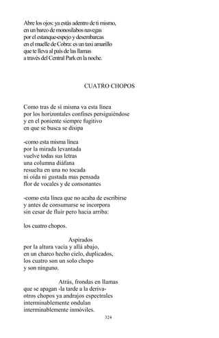 324
Abrelosojos:yaestásadentrodetimismo,
enunbarcodemonosílabosnavegas
porelestanque-espejoydesembarcas
enelmuelledeCobra:esuntaxiamarillo
quetellevaalpaísdelasllamas
atravésdelCentralParkenlanoche.
CUATRO CHOPOS
Como tras de sí misma va esta línea
por los horizontales confines persiguiéndose
y en el poniente siempre fugitivo
en que se busca se disipa
-como esta misma línea
por la mirada levantada
vuelve todas sus letras
una columna diáfana
resuelta en una no tocada
ni oída ni gustada mas pensada
flor de vocales y de consonantes
-como esta línea que no acaba de escribirse
y antes de consumarse se incorpora
sin cesar de fluir pero hacia arriba:
los cuatro chopos.
Aspirados
por la altura vacía y allá abajo,
en un charco hecho cielo, duplicados,
los cuatro son un solo chopo
y son ninguno.
Atrás, frondas en llamas
que se apagan -la tarde a la deriva-
otros chopos ya andrajos espectrales
interminablemente ondulan
interminablemente inmóviles.
 