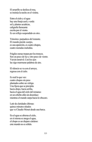 325
Elamarillosedeslizaalrosa,
seinsinúalanocheenelvioleta.
Entreelcieloyelagua
hayunafranjaazulyverde:
solyplantasacuáticas,
caligrafíallameante
escritaporelviento.
Es un reflejo suspendido en otro.
Tránsitos: parpadeos del instante.
El mundo pierde cuerpo,
esunaaparición,escuatrochopos,
cuatromoradasmelodías.
Frágilesramastrepanporlostroncos.
Son un poco de luz y otro poco de viento.
Vaivéninmóvil.Conlosojos
lasoigomurmurarpalabrasdeaire.
Elsilenciosevaconelarroyo,
regresaconelcielo.
Esrealloqueveo:
cuatrochopossinpeso
plantadossobreunvértigo.
Unafijezaqueseprecipita
hacia abajo, hacia arriba,
haciaelaguadelcielodelremanso
enunesbeltoafánsindesenlace
mientraselmundozarpahacialoobscuro.
Latirdeclaridadesúltimas:
quinceminutossitiados
queveClaudioMonetdesdeunabarca.
Enelaguaseabismaelcielo,
ensímismaseanegaelagua,
elchopoesundisparocárdeno:
estemundonoessólido.
 