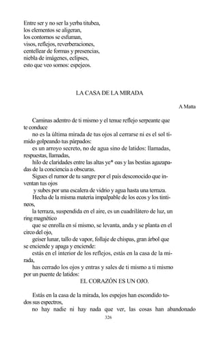 326
Entre ser y no ser la yerba titubea,
los elementos se aligeran,
los contornos se esfuman,
visos, reflejos, reverberaciones,
centellear de formas y presencias,
niebla de imágenes, eclipses,
esto que veo somos: espejeos.
LA CASA DE LA MIRADA
A Matta
Caminas adentro de ti mismo y el tenue reflejo serpeante que
te conduce
no es la última mirada de tus ojos al cerrarse ni es el sol tí-
mido golpeando tus párpados:
es un arroyo secreto, no de agua sino de latidos: llamadas,
respuestas, llamadas,
hilo de claridades entre las altas ye* oas y las bestias agazapa-
das de la conciencia a obscuras.
Sigues el rumor de tu sangre por el país desconocido que in-
ventan tus ojos
y subes por una escalera de vidrio y agua hasta una terraza.
Hecha de la misma materia impalpable de los ecos y los tinti-
neos,
la terraza, suspendida en el aire, es un cuadrilátero de luz, un
ring magnético
que se enrolla en sí mismo, se levanta, anda y se planta en el
circo del ojo,
geiser lunar, tallo de vapor, follaje de chispas, gran árbol que
se enciende y apaga y enciende:
estás en el interior de los reflejos, estás en la casa de la mi-
rada,
has cerrado los ojos y entras y sales de ti mismo a ti mismo
por un puente de latidos:
EL CORAZÓN ES UN OJO.
Estás en la casa de la mirada, los espejos han escondido to-
dos sus espectros,
no hay nadie ni hay nada que ver, las cosas han abandonado
 
