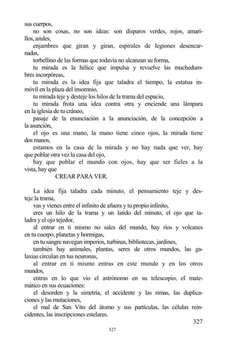 327
sus cuerpos,
no son cosas, no son ideas: son disparos verdes, rojos, amari-
llos, azules,
enjambres que giran y giran, espirales de legiones desencar-
nadas,
torbellino de las formas que todavía no alcanzan su forma,
tu mirada es la hélice que impulsa y revuelve las muchedum-
bres incorpóreas,
tu mirada es la idea fija que taladra el tiempo, la estatua in-
móvil en la plaza del insomnio,
tu mirada teje y desteje los hilos de la trama del espacio,
tu mirada frota una idea contra otra y enciende una lámpara
en la iglesia de tu cráneo,
pasaje de la enunciación a la anunciación, de la concepción a
la asunción,
el ojo es una mano, la mano tiene cinco ojos, la mirada tiene
dos manos,
estamos en la casa de la mirada y no hay nada que ver, hay
que poblar otra vez la casa del ojo,
hay que poblar el mundo con ojos, hay que ser fieles a la
vista, hay que
CREAR PARA VER.
La idea fija taladra cada minuto, el pensamiento teje y des-
teje la trama,
vas y vienes entre el infinito de afuera y tu propio infinito,
eres un hilo de la trama y un latido del minuto, el ojo que ta-
ladra y el ojo tejedor,
al entrar en ti mismo no sales del mundo, hay ríos y volcanes
en tu cuerpo, planetas y hormigas,
en tu sangre navegan imperios, turbinas, bibliotecas, jardines,
también hay animales, plantas, seres de otros mundos, las ga-
laxias circulan en tus neuronas,
al entrar en ti mismo entras en este mundo y en los otros
mundos,
entras en lo que vio el astrónomo en su telescopio, el mate-
mático en sus ecuaciones:
el desorden y la simetría, el accidente y las rimas, las duplica-
ciones y las mutaciones,
el mal de San Vito del átomo y sus partículas, las células rein-
cidentes, las inscripciones estelares.
327
 
