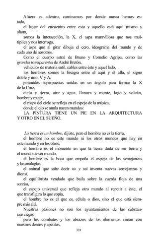 328
Afuera es adentro, caminamos por donde nunca hemos es-
tado,
el lugar del encuentro entre esto y aquello está aquí mismo y
ahora,
somos la intersección, la X, el aspa maravillosa que nos mul-
tiplica y nos interroga,
el aspa que al girar dibuja el cero, ideograma del mundo y de
cada uno de nosotros.
Como el cuerpo astral de Bruno y Cornelio Agripa, como las
grandes transparentes de André Bretón,
vehículos de materia sutil, cables entre éste y aquel lado,
los hombres somos la bisagra entre el aquí y el allá, el signo
doble y uno, V y A,
pirámides superpuestas unidas en un ángulo para formar la X
de la Cruz,
cielo y tierra, aire y agua, llanura y monte, lago y volcán,
hombre y mujer,
el mapa del cielo se refleja en el espejo de la música,
donde el ojo se anula nacen mundos:
LA PINTURA TIENE UN PIE EN LA ARQUITECTURA
Y OTRO EN EL SUEÑO.
La tierra es un hombre, dijiste, pero el hombre no es la tierra,
el hombre no es este mundo ni los otros mundos que hay en
este mundo y en los otros,
el hombre es el momento en que la tierra duda de ser tierra y
el mundo de ser mundo,
el hombre es la boca que empaña el espejo de las semejanzas
y las analogías,
el animal que sabe decir no y así inventa nuevas semejanzas y
dicesí,
el equilibrista vendado que baila sobre la cuerda floja de una
sonrisa,
el espejo universal que refleja otro mundo al repetir a éste, el
que transfigura lo que copia,
el hombre no es el que es, célula o dios, sino el que está siem-
pre más allá.
Nuestras pasiones no son los ayuntamientos de las substan-
ciasciegas
pero los combates y los abrazos de los elementos riman con
nuestros deseos y apetitos,
 