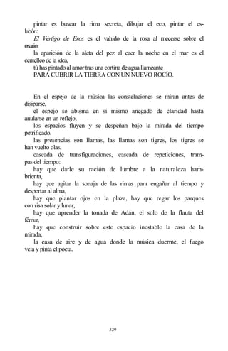 329
pintar es buscar la rima secreta, dibujar el eco, pintar el es-
labón:
El Vértigo de Eros es el vahído de la rosa al mecerse sobre el
osario,
la aparición de la aleta del pez al caer la noche en el mar es el
centelleodelaidea,
tú has pintado al amor tras una cortina de agua llameante
PARA CUBRIR LA TIERRA CON UN NUEVO ROCÍO.
En el espejo de la música las constelaciones se miran antes de
disiparse,
el espejo se abisma en sí mismo anegado de claridad hasta
anularse en un reflejo,
los espacios fluyen y se despeñan bajo la mirada del tiempo
petrificado,
las presencias son llamas, las llamas son tigres, los tigres se
han vuelto olas,
cascada de transfiguraciones, cascada de repeticiones, tram-
pas del tiempo:
hay que darle su ración de lumbre a la naturaleza ham-
brienta,
hay que agitar la sonaja de las rimas para engañar al tiempo y
despertar al alma,
hay que plantar ojos en la plaza, hay que regar los parques
con risa solar y lunar,
hay que aprender la tonada de Adán, el solo de la flauta del
fémur,
hay que construir sobre este espacio inestable la casa de la
mirada,
la casa de aire y de agua donde la música duerme, el fuego
vela y pinta el poeta.
 
