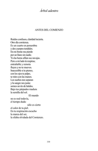 330
Árbol adentro
ANTES DEL COMIENZO
Ruidosconfusos,claridadincierta.
Otrodíacomienza.
Es un cuarto en penumbra
ydoscuerpostendidos.
Enmifrentemepierdo
porunllanosinnadie.
Yalashorasafilansusnavajas.
Peroamiladotúrespiras;
entrañable y remota
fluyesynotemueves.
Inaccesiblesitepienso,
conlosojostepalpo,
temiroconlasmanos.
Lossueñosnosseparan
ylasangrenosjunta:
somosunríodelatidos.
Bajo tus párpados madura
la semilla del sol.
El mundo
no es real todavía,
el tiempo duda:
sólo es cierto
el calor de tu piel.
En tu respiración escucho
la marea del ser,
la sílaba olvidada del Comienzo.
 