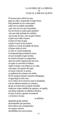 331
LA GUERRA DE LA DRÍADA
O
VUELVE A SER EUCALIPTO
El enorme perro abrió los ojos,
pegó un salto y arqueando el negro lomo,
bien plantado en sus cuatro patas,
aulló con un aullido inacabable:
¿qué veía con seis ojos inyectados,
sus tres hocicos contra quién gruñían?
veía una nube preñada de centellas,
veía un par de ojos, veía un gato montes,
el gato cayó sobre el perro,
el perro revolcó al gato,
el gato le sacó un ojo al perro,
el perro se volvió un ladrido de humo,
el humo subió al cielo,
el cielo se volvió tempestad,
la tempestad bajó armada de rayos,
el rayo incendió al gato montes,
las cenizas del gato se esparcieron
entre las cuatro esquinas del universo,
el cuarto se convirtió en Sahara,
sopló el simún y me abrasé en su vaho,
convoqué a los genios del agua,
el trueno rodó por la azotea,
se quebraron los cántaros de arriba,
llovió sin parar durante cuarenta relámpagos,
el agua llegó al cielo raso,
en el vértice de la cresta tu cama se bandeaba,
con las sábanas armaste un velamen,
de pie en la proa de tu esquife inestable
tirado por cuatro caballos de espuma y un águila,
una llama ondeante tu cabellera eléctrica,
levaste el ancla, capeaste el temporal
y te hiciste a la mar,
tu artillería
disparaba desde estribor,
desmantelaba mis premisas,
hacía añicos mis consiguientes,
tus espejos ustorios
incendiaban mis convicciones,
 