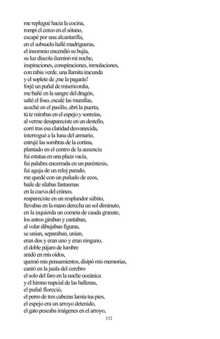332
merepleguéhacialacocina,
rompíelcercoenelsótano,
escapé por una alcantarilla,
enelsubsuelohallémadrigueras,
elinsomnioencendiósubujía,
suluzdíscolailuminóminoche,
inspiraciones,conspiraciones,inmolaciones,
conrabiaverde,unallamitairacunda
yelsopletede¡melapagarás!
forjéunpuñaldemisericordia,
mebañéenlasangredeldragón,
saltéelfoso,escalélasmurallas,
aceché en el pasillo, abrí la puerta,
tútemirabasenelespejoysonreías,
alvermedesaparecisteenundestello,
corrítrasesaclaridaddesvanecida,
interrogué a la luna del armario,
estrujélassombrasdelacortina,
plantado en el centro de la ausencia
fuiestatuaenunaplazavacía,
fui palabra encerrada en un paréntesis,
fui aguja de un reloj parado,
me quedé con un puñado de ecos,
bailedesílabasfantasmas
enlacuevadelcráneo,
reapareciste en un resplandor súbito,
llevabasenlamanoderechaunsoldiminuto,
en la izquierda un cometa de cauda granate,
losastrosgirabanycantaban,
alvolardibujabanfiguras,
se unían, separaban, unían,
eran dos y eran uno y eran ninguno,
eldoblepájarodelumbre
anidóenmisoídos,
quemómispensamientos,disipómismemorias,
cantó en la jaula del cerebro
elsolodelfaroenlanocheoceánica
yelhimnonupcialdelasballenas,
el puñal floreció,
elperrodetrescabezaslamíatuspies,
el espejo era un arroyo detenido,
elgatopescabaimágenesenelarroyo,
 
