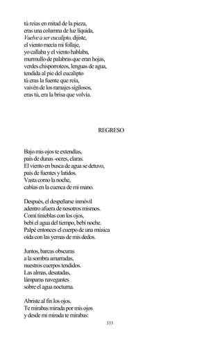 333
tú reías en mitad de la pieza,
erasunacolumnadeluzlíquida,
Vuelveasereucalipto,dijiste,
elvientomecíamifollaje,
yocallabayelvientohablaba,
murmullodepalabrasqueeranhojas,
verdeschisporroteos,lenguasdeagua,
tendida al pie del eucalipto
tú eras la fuente que reía,
vaivéndelosramajessigilosos,
eras tú, era la brisa que volvía.
REGRESO
Bajomisojosteextendías,
paísdedunas-ocres,claras.
Elvientoenbuscadeaguasedetuvo,
paísdefuentesylatidos.
Vastacomolanoche,
cabíasenlacuencademimano.
Después,eldespeñarseinmóvil
adentroafueradenosotrosmismos.
Comítinieblasconlosojos,
bebíelaguadeltiempo,bebínoche.
Palpéentonceselcuerpodeunamúsica
oídaconlasyemasdemisdedos.
Juntos,barcasobscuras
alasombraamarradas,
nuestroscuerpostendidos.
Lasalmas,desatadas,
lámparasnavegantes
sobreelaguanocturna.
Abristealfinlosojos.
Temirabasmiradapormisojos
ydesdemimiradatemirabas:
 