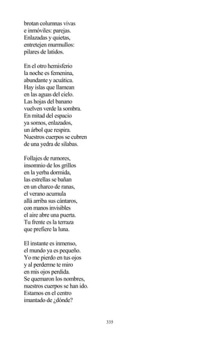 335
brotan columnas vivas
e inmóviles: parejas.
Enlazadas y quietas,
entretejen murmullos:
pilares de latidos.
En el otro hemisferio
la noche es femenina,
abundante y acuática.
Hay islas que llamean
en las aguas del cielo.
Las hojas del banano
vuelven verde la sombra.
En mitad del espacio
ya somos, enlazados,
un árbol que respira.
Nuestros cuerpos se cubren
de una yedra de sílabas.
Follajes de rumores,
insomnio de los grillos
en la yerba dormida,
las estrellas se bañan
en un charco de ranas,
el verano acumula
allá arriba sus cántaros,
con manos invisibles
el aire abre una puerta.
Tu frente es la terraza
que prefiere la luna.
El instante es inmenso,
el mundo ya es pequeño.
Yo me pierdo en tus ojos
y al perderme te miro
en mis ojos perdida.
Se quemaron los nombres,
nuestros cuerpos se han ido.
Estamos en el centro
imantado de ¿dónde?
 